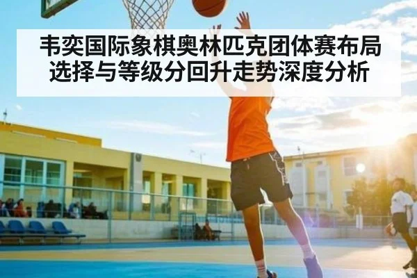 韦奕国际象棋奥林匹克团体赛布局选择与等级分回升走势深度分析