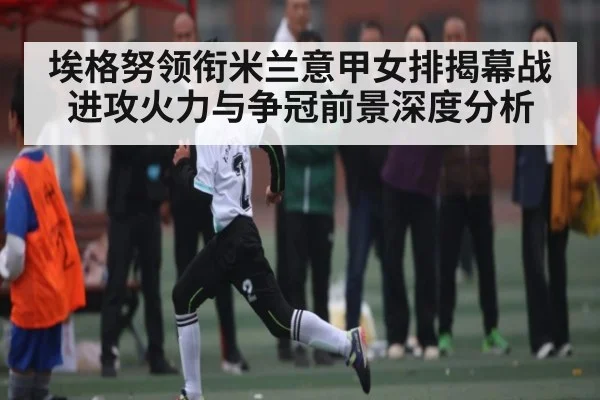 埃格努领衔米兰意甲女排揭幕战进攻火力与争冠前景深度分析